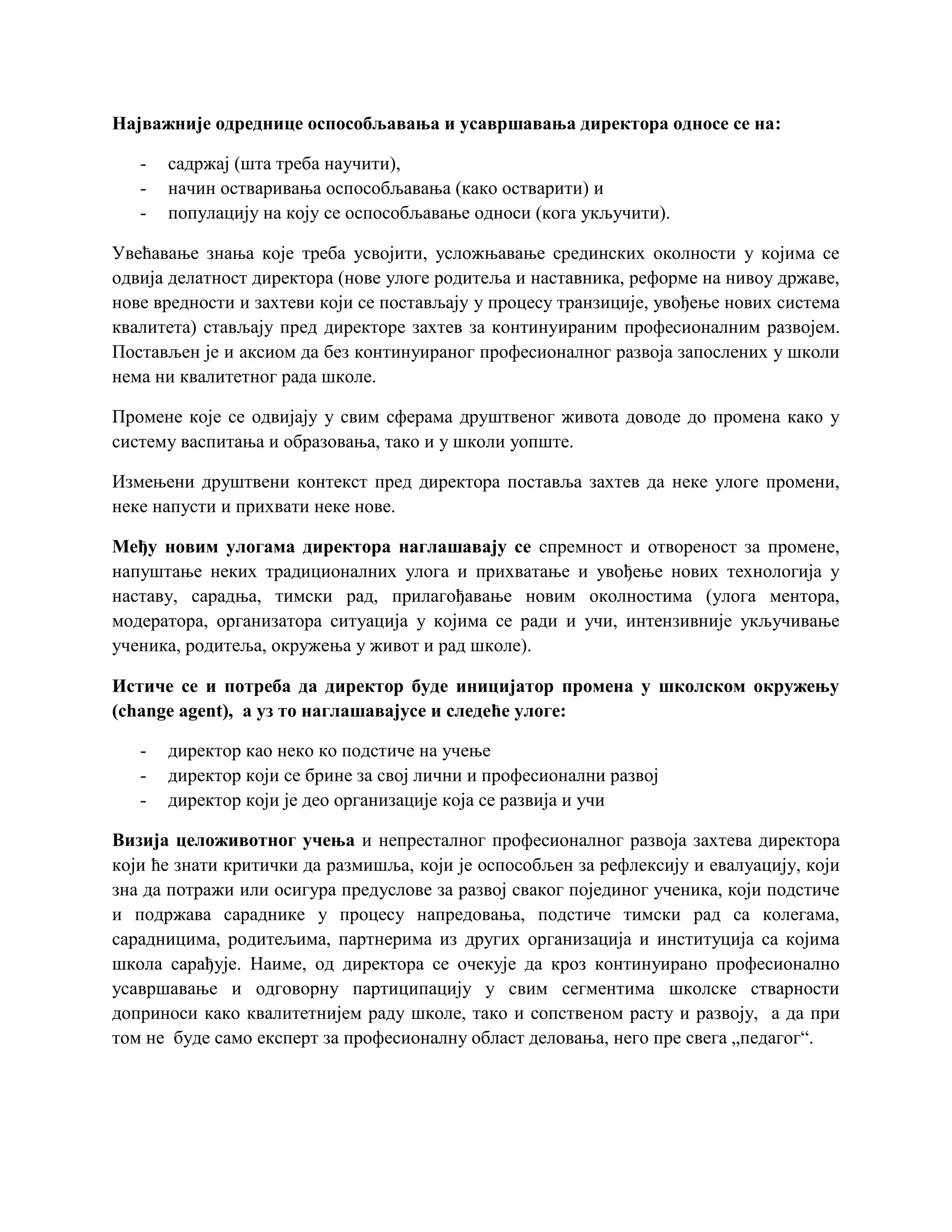 Најважније одреднице оспособљавања и усавршавања директора односе се на:
- садржај (шта треба научити),
- начин остваривања оспособљавања (како остварити) и
- популацију на коју се оспособљавање односи (кога укључити).
Увећавање знања које треба усвојити, усложњавање срединских околности у којима се
одвија делатност директора (нове улоге родитеља и наставника, реформе на нивоу државе,
нове вредности и захтеви који се постављају у процесу транзиције, увођење нових система
квалитета) стављају пред директоре захтев за континуираним професионалним развојем.
Постављен је и аксиом да без континуираног професионалног развоја запослених у школи
нема ни квалитетног рада школе.
Промене које се одвијају у свим сферама друштвеног живота доводе до промена како у
систему васпитања и образовања, тако и у школи уопште.
Измењени друштвени контекст пред директора поставља захтев да неке улоге промени,
неке напусти и прихвати неке нове.
Међу новим улогама директора наглашавају се спремност и отвореност за промене,
напуштање неких традиционалних улога и прихватање и увођење нових технологија у
наставу, сарадња, тимски рад, прилагођавање новим околностима (улога ментора,
модератора, организатора ситуација у којима се ради и учи, интензивније укључивање
ученика, родитеља, окружења у живот и рад школе).
Истиче се и потреба да директор буде иницијатор промена у школском окружењу
(change agent), а уз то наглашавајусе и следеће улоге:
- директор као неко ко подстиче на учење
- директор који се брине за свој лични и професионални развој
- директор који је део организације која се развија и учи
Визија целоживотног учења и непресталног професионалног развоја захтева директора
који ће знати критички да размишља, који је оспособљен за рефлексију и евалуацију, који
зна да потражи или осигура предуслове за развој сваког појединог ученика, који подстиче
и подржава сараднике у процесу напредовања, подстиче тимски рад са колегама,
сарадницима, родитељима, партнерима из других организација и институција са којима
школа сарађује. Наиме, од директора се очекује да кроз континуирано професионално
усавршавање и одговорну партиципацију у свим сегментима школске стварности
доприноси како квалитетнијем раду школе, тако и сопственом расту и развоју, а да при
том не буде само експерт за професионалну област деловања, него пре свега „педагог“.
 