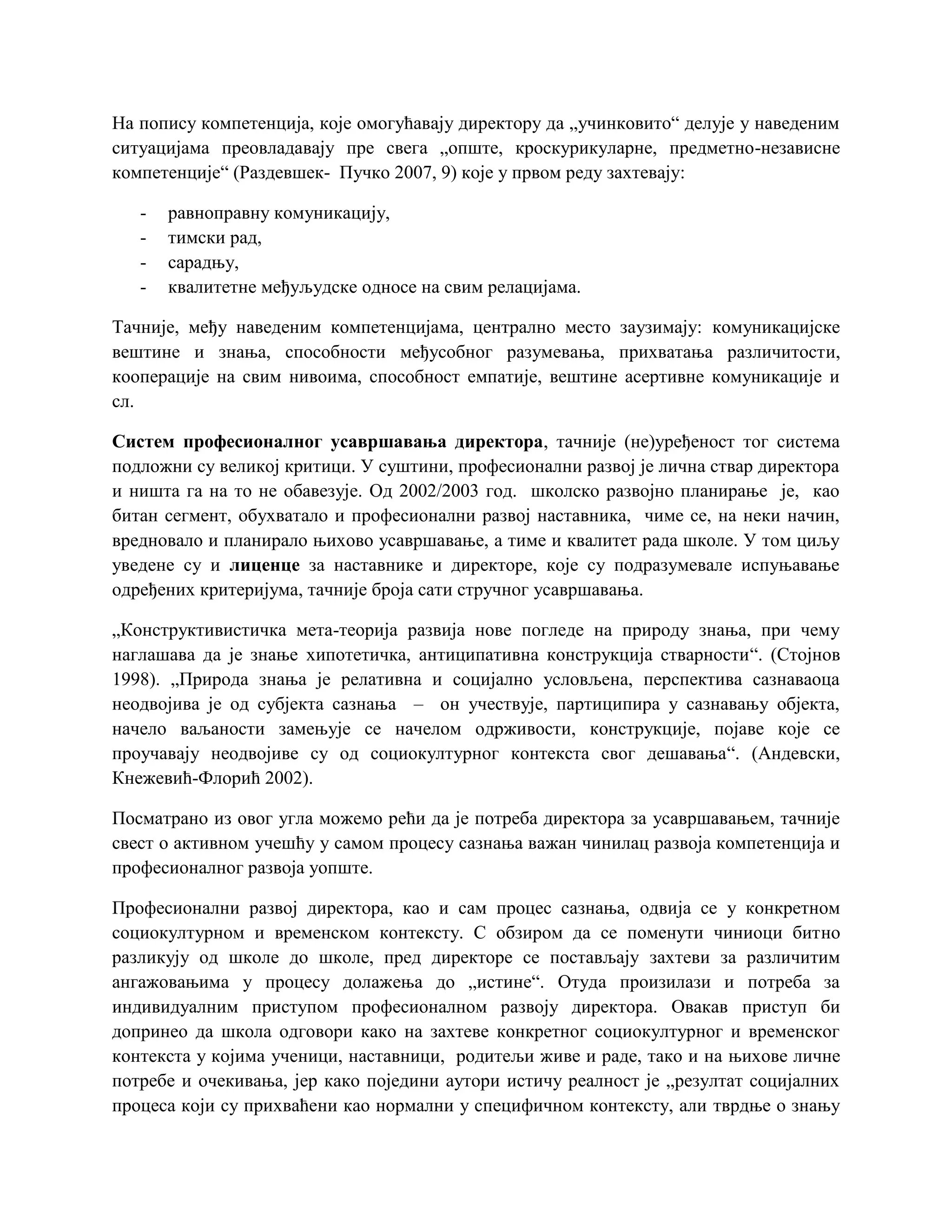 На попису компетенција, које омогућавају директору да „учинковито“ делује у наведеним
ситуацијама преовладавају пре свега „опште, кроскурикуларне, предметно-независне
компетенције“ (Раздевшек- Пучко 2007, 9) које у првом реду захтевају:
- равноправну комуникацију,
- тимски рад,
- сарадњу,
- квалитетне међуљудске односе на свим релацијама.
Тачније, међу наведеним компетенцијама, централно место заузимају: комуникацијске
вештине и знања, способности међусобног разумевања, прихватања различитости,
кооперације на свим нивоима, способност емпатије, вештине асертивне комуникације и
сл.
Систем професионалног усавршавања директора, тачније (не)уређеност тог система
подложни су великој критици. У суштини, професионални развој је лична ствар директора
и ништа га на то не обавезује. Од 2002/2003 год. школско развојно планирање је, као
битан сегмент, обухватало и професионални развој наставника, чиме се, на неки начин,
вредновало и планирало њихово усавршавање, а тиме и квалитет рада школе. У том циљу
уведене су и лиценце за наставнике и директоре, које су подразумевале испуњавање
одређених критеријума, тачније броја сати стручног усавршавања.
„Конструктивистичка мета-теорија развија нове погледе на природу знања, при чему
наглашава да је знање хипотетичка, антиципативна конструкција стварности“. (Стојнов
1998). „Природа знања је релативна и социјално условљена, перспектива сазнаваоца
неодвојива је од субјекта сазнања – он учествује, партиципира у сазнавању објекта,
начело ваљаности замењује се начелом одрживости, конструкције, појаве које се
проучавају неодвојиве су од социокултурног контекста свог дешавања“. (Андевски,
Кнежевић-Флорић 2002).
Посматрано из овог угла можемо рећи да је потреба директора за усавршавањем, тачније
свест о активном учешћу у самом процесу сазнања важан чинилац развоја компетенција и
професионалног развоја уопште.
Професионални развој директора, као и сам процес сазнања, одвија се у конкретном
социокултурном и временском контексту. С обзиром да се поменути чиниоци битно
разликују од школе до школе, пред директоре се постављају захтеви за различитим
ангажовањима у процесу долажења до „истине“. Отуда произилази и потреба за
индивидуалним приступом професионалном развоју директора. Овакав приступ би
допринео да школа одговори како на захтеве конкретног социокултурног и временског
контекста у којима ученици, наставници, родитељи живе и раде, тако и на њихове личне
потребе и очекивања, јер како поједини аутори истичу реалност је „резултат социјалних
процеса који су прихваћени као нормални у специфичном контексту, али тврдње о знању
 