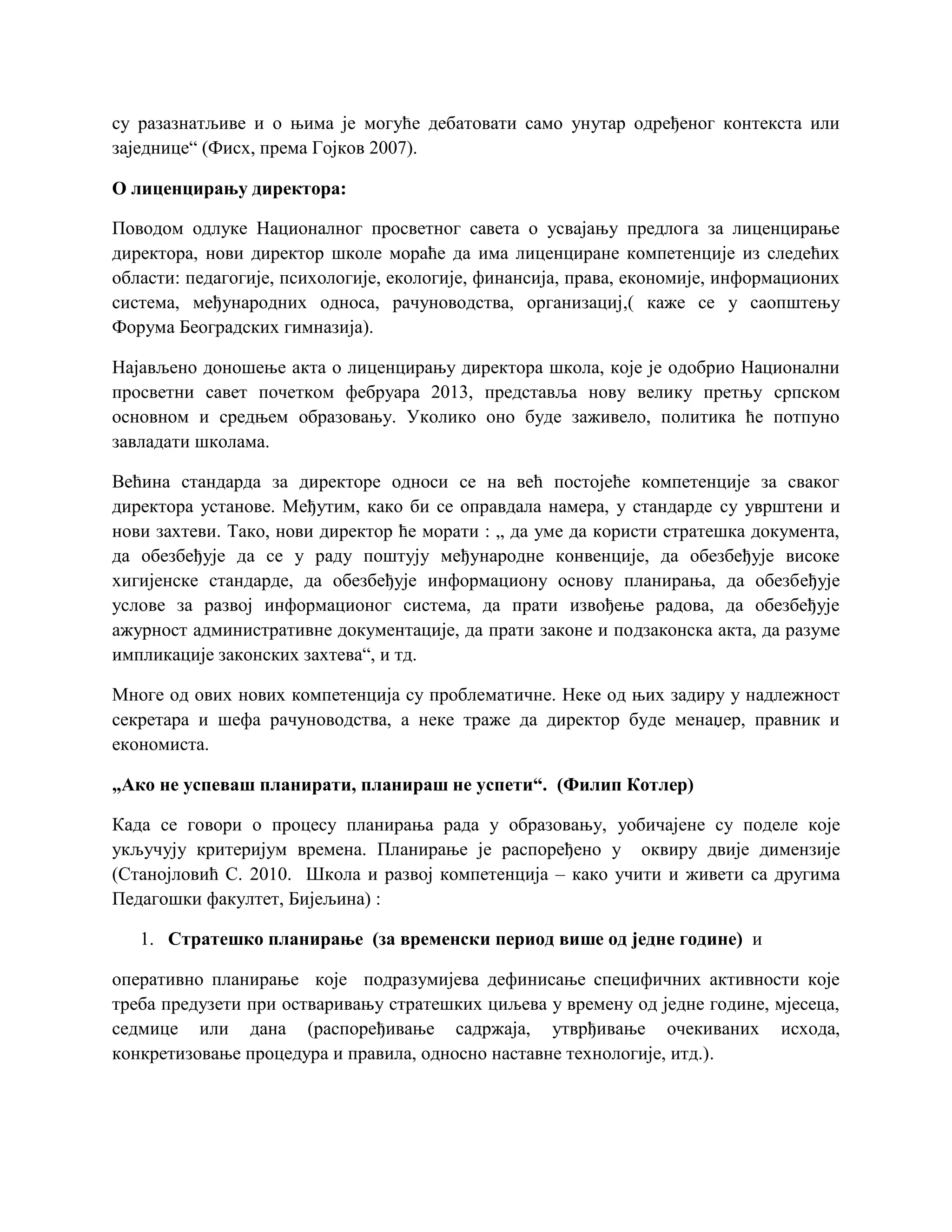 су разазнатљиве и о њима је могуће дебатовати само унутар одређеног контекста или
заједнице“ (Фисх, према Гојков 2007).
О лиценцирању директора:
Поводом одлуке Националног просветног савета о усвајању предлога за лиценцирање
директора, нови директор школе мораће да има лиценциране компетенције из следећих
области: педагогије, психологије, екологије, финансија, права, економије, информационих
система, међународних односа, рачуноводства, организациј,( каже се у саопштењу
Форума Београдских гимназија).
Најављено доношење акта о лиценцирању директора школа, које је одобрио Национални
просветни савет почетком фебруара 2013, представља нову велику претњу српском
основном и средњем образовању. Уколико оно буде заживело, политика ће потпуно
завладати школама.
Већина стандарда за директоре односи се на већ постојеће компетенције за сваког
директора установе. Међутим, како би се оправдала намера, у стандарде су уврштени и
нови захтеви. Тако, нови директор ће морати : „ да уме да користи стратешка документа,
да обезбеђује да се у раду поштују међународне конвенције, да обезбеђује високе
хигијенске стандарде, да обезбеђује информациону основу планирања, да обезбеђује
услове за развој информационог система, да прати извођење радова, да обезбеђује
ажурност административне документације, да прати законе и подзаконска акта, да разуме
импликације законских захтева“, и тд.
Многе од ових нових компетенција су проблематичне. Неке од њих задиру у надлежност
секретара и шефа рачуноводства, а неке траже да директор буде менаџер, правник и
економиста.
„Ако не успеваш планирати, планираш не успети“. (Филип Котлер)
Када се говори о процесу планирања рада у образовању, уобичајене су поделе које
укључују критеријум времена. Планирање је распоређено у оквиру двије димензије
(Станојловић С. 2010. Школа и развој компетенција – како учити и живети са другима
Педагошки факултет, Бијељина) :
1. Стратешко планирање (за временски период више од једне године) и
оперативно планирање које подразумијева дефинисање специфичних активности које
треба предузети при остваривању стратешких циљева у времену од једне године, мјесеца,
седмице или дана (распоређивање садржаја, утврђивање очекиваних исхода,
конкретизовање процедура и правила, односно наставне технологије, итд.).
 