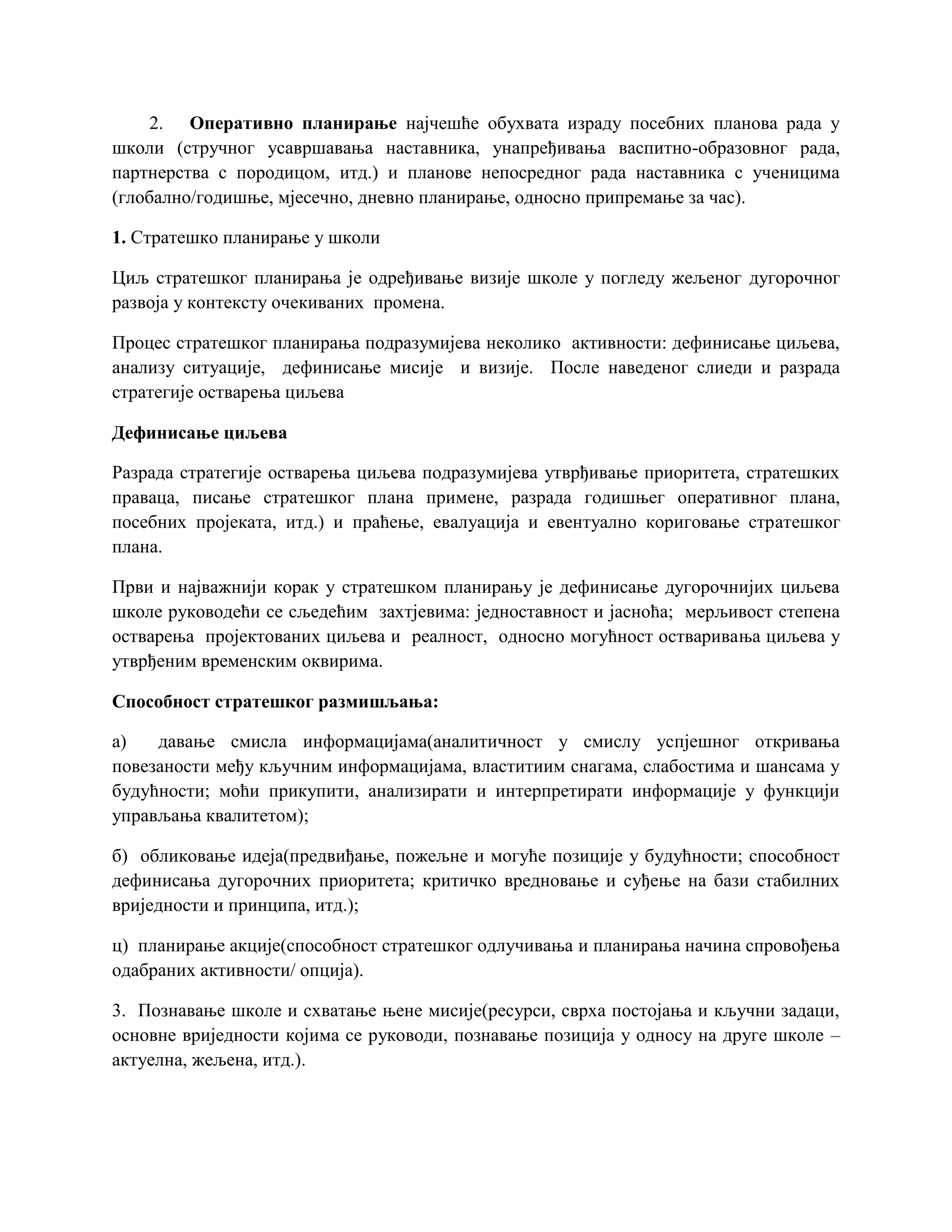 2. Оперативно планирање најчешће обухвата израду посебних планова рада у
школи (стручног усавршавања наставника, унапређивања васпитно-образовног рада,
партнерства с породицом, итд.) и планове непосредног рада наставника с ученицима
(глобално/годишње, мјесечно, дневно планирање, односно припремање за час).
1. Стратешко планирање у школи
Циљ стратешког планирања је одређивање визије школе у погледу жељеног дугорочног
развоја у контексту очекиваних промена.
Процес стратешког планирања подразумијева неколико активности: дефинисање циљева,
анализу ситуације, дефинисање мисије и визије. После наведеног слиеди и разрада
стратегије остварења циљева
Дефинисање циљева
Разрада стратегије остварења циљева подразумијева утврђивање приоритета, стратешких
праваца, писање стратешког плана примене, разрада годишњег оперативног плана,
посебних пројеката, итд.) и праћење, евалуација и евентуално кориговање стратешког
плана.
Први и најважнији корак у стратешком планирању је дефинисање дугорочнијих циљева
школе руководећи се сљедећим захтјевима: једноставност и јасноћа; мерљивост степена
остварења пројектованих циљева и реалност, односно могућност остваривања циљева у
утврђеним временским оквирима.
Способност стратешког размишљања:
а) давање смисла информацијама(аналитичност у смислу успјешног откривања
повезаности међу кључним информацијама, властитиим снагама, слабостима и шансама у
будућности; моћи прикупити, анализирати и интерпретирати информације у функцији
управљања квалитетом);
б) обликовање идеја(предвиђање, пожељне и могуће позиције у будућности; способност
дефинисања дугорочних приоритета; критичко вредновање и суђење на бази стабилних
вриједности и принципа, итд.);
ц) планирање акције(способност стратешког одлучивања и планирања начина спровођења
одабраних активности/ опција).
3. Познавање школе и схватање њене мисије(ресурси, сврха постојања и кључни задаци,
основне вриједности којима се руководи, познавање позиција у односу на друге школе –
актуелна, жељена, итд.).
 