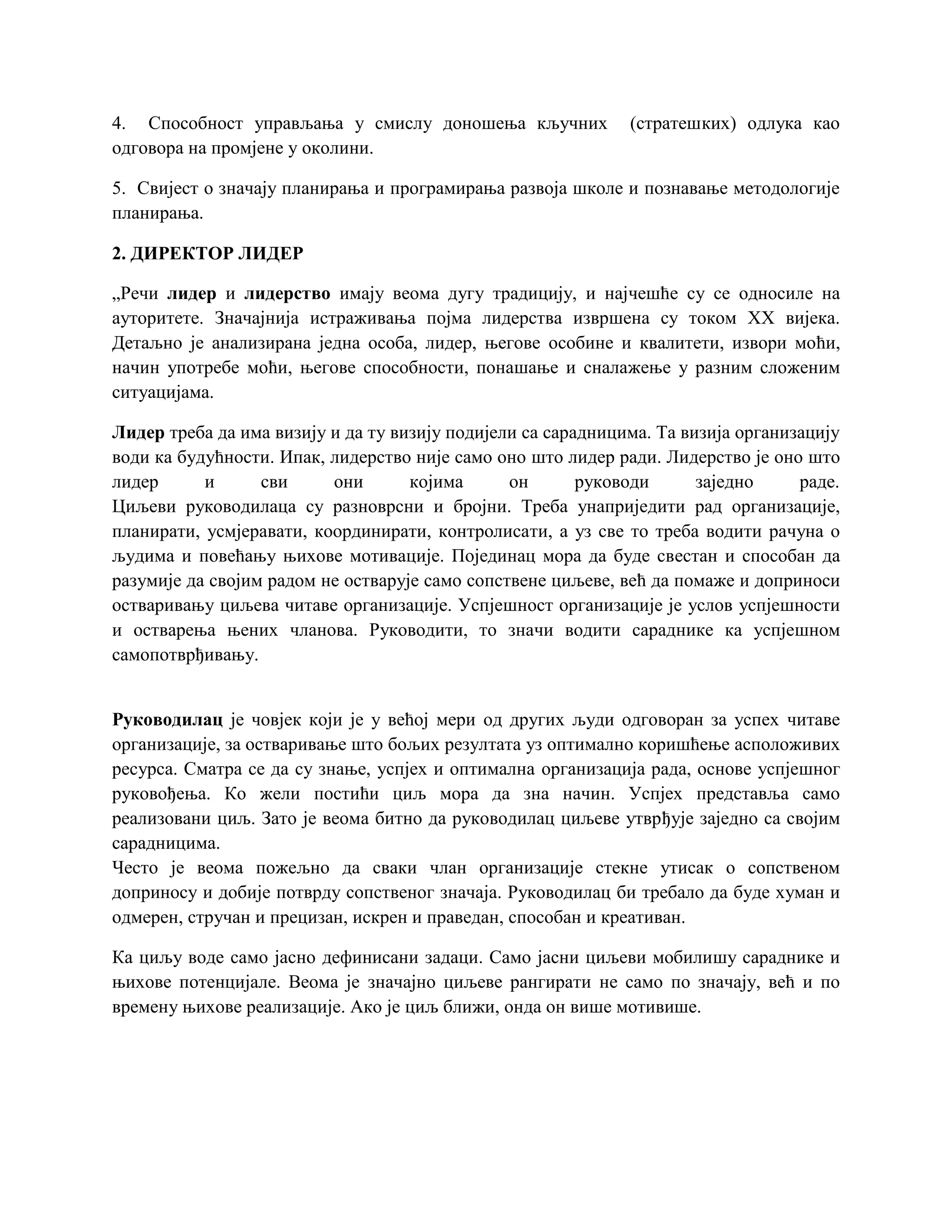 4. Способност управљања у смислу доношења кључних (стратешких) одлука као
одговора на промјене у околини.
5. Свијест о значају планирања и програмирања развоја школе и познавање методологије
планирања.
2. ДИРЕКТОР ЛИДЕР
„Речи лидер и лидерство имају веома дугу традицију, и најчешће су се односиле на
ауторитете. Значајнија истраживања појма лидерства извршена су током XX вијека.
Детаљно је анализирана једна особа, лидер, његове особине и квалитети, извори моћи,
начин употребе моћи, његове способности, понашање и сналажење у разним сложеним
ситуацијама.
Лидер треба да има визију и да ту визију подијели са сарадницима. Та визија организацију
води ка будућности. Ипак, лидерство није само оно што лидер ради. Лидерство је оно што
лидер и сви они којима он руководи заједно раде.
Циљеви руководилаца су разноврсни и бројни. Треба унаприједити рад организације,
планирати, усмјеравати, координирати, контролисати, а уз све то треба водити рачуна о
људима и повећању њихове мотивације. Појединац мора да буде свестан и способан да
разумије да својим радом не остварује само сопствене циљеве, већ да помаже и доприноси
остваривању циљева читаве организације. Успјешност организације је услов успјешности
и остварења њених чланова. Руководити, то значи водити сараднике ка успјешном
самопотврђивању.
Руководилац је човјек који је у већој мери од других људи одговоран за успех читаве
организације, за остваривање што бољих резултата уз оптимално коришћење асположивих
ресурса. Сматра се да су знање, успјех и оптимална организација рада, основе успјешног
руковођења. Ко жели постићи циљ мора да зна начин. Успјех представља само
реализовани циљ. Зато је веома битно да руководилац циљеве утврђује заједно са својим
сарадницима.
Често је веома пожељно да сваки члан организације стекне утисак о сопственом
доприносу и добије потврду сопственог значаја. Руководилац би требало да буде хуман и
одмерен, стручан и прецизан, искрен и праведан, способан и креативан.
Ка циљу воде само јасно дефинисани задаци. Само јасни циљеви мобилишу сараднике и
њихове потенцијале. Веома је значајно циљеве рангирати не само по значају, већ и по
времену њихове реализације. Ако је циљ ближи, онда он више мотивише.
 