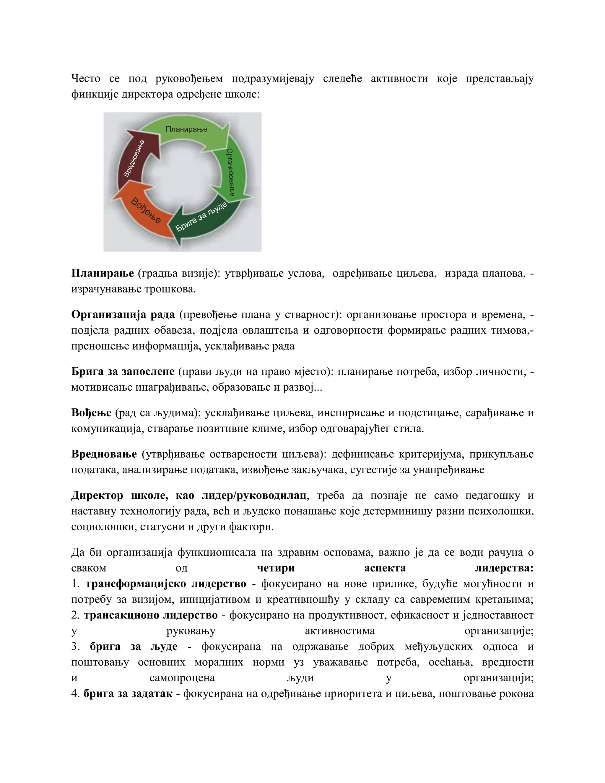 Често се под руковођењем подразумијевају следеће активности које представљају
финкције директора одређене школе:
Планирање (градња визије): утврђивање услова, одређивање циљева, израда планова, -
израчунавање трошкова.
Организација рада (превођење плана у стварност): организовање простора и времена, -
подјела радних обавеза, подјела овлаштења и одговорности формирање радних тимова,-
преношење информација, усклађивање рада
Брига за запослене (прави људи на право мјесто): планирање потреба, избор личности, -
мотивисање инаграђивање, образовање и развој...
Вођење (рад са људима): усклађивање циљева, инспирисање и подстицање, сарађивање и
комуникација, стварање позитивне климе, избор одговарајућег стила.
Вредновање (утврђивање остварености циљева): дефинисање критеријума, прикупљање
података, анализирање података, извођење закључака, сугестије за унапређивање
Директор школе, као лидер/руководилац, треба да познаје не само педагошку и
наставну технологију рада, већ и људско понашање које детерминишу разни психолошки,
социолошки, статусни и други фактори.
Да би организација функционисала на здравим основама, важно је да се води рачуна о
сваком од четири аспекта лидерства:
1. трансформацијско лидерство - фокусирано на нове прилике, будуће могућности и
потребу за визијом, иницијативом и креативношћу у складу са савременим кретањима;
2. трансакционо лидерство - фокусирано на продуктивност, ефикасност и једноставност
у руковању активностима организације;
3. брига за људе - фокусирана на одржавање добрих међуљудских односа и
поштовању основних моралних норми уз уважавање потреба, осећања, вредности
и самопроцена људи у организацији;
4. брига за задатак - фокусирана на одређивање приоритета и циљева, поштовање рокова
 