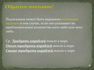 Подлежащее может быть выражено косвенным
падежом в том случае, если оно указывает на
приблизительное количество кого-либо или чего-
либо.
Ср.: Тридцать кораблей вышло в море.
Около тридцати кораблей вышло в море.
Свыше тридцати кораблей вышло в море.
16
 
