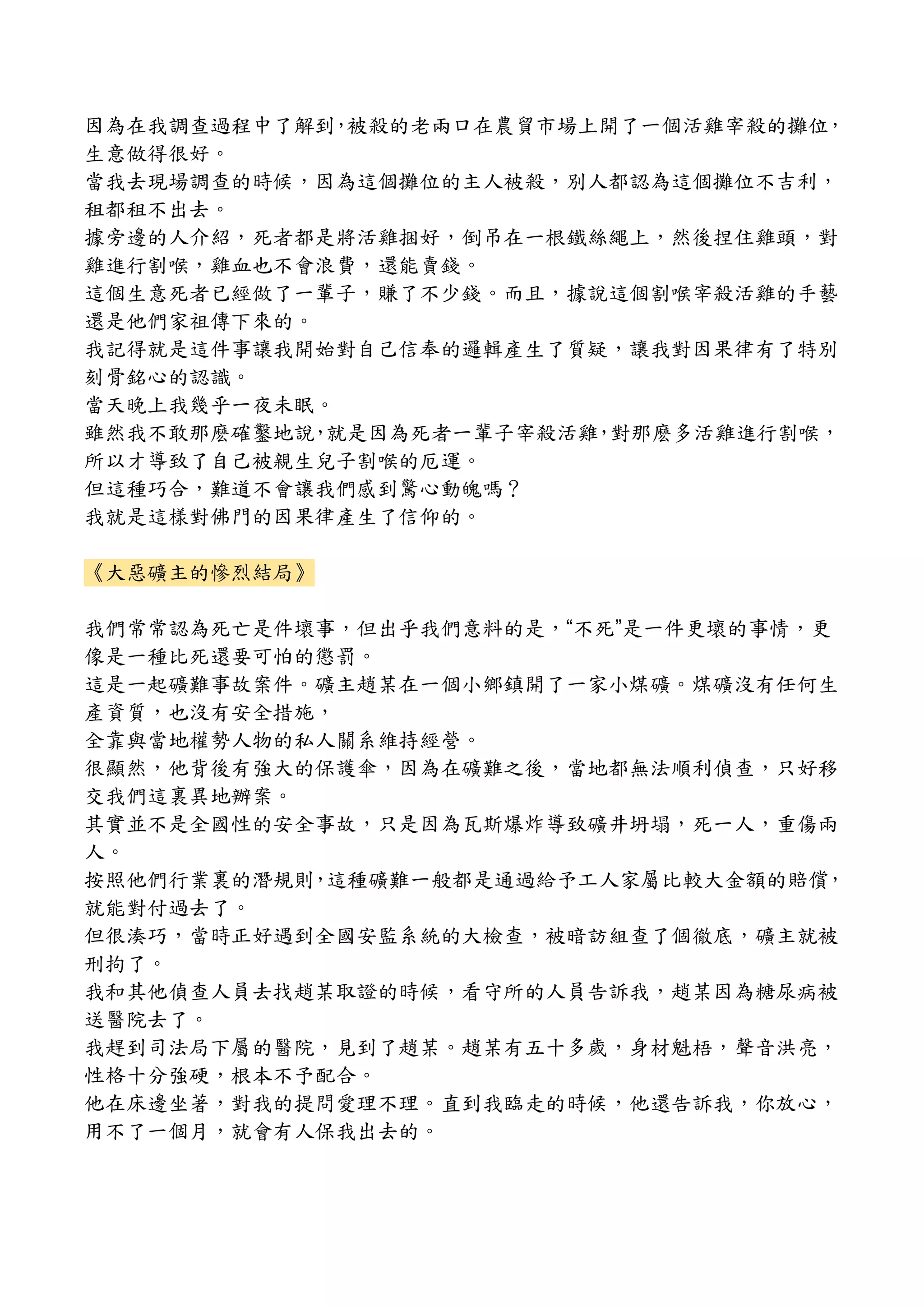 因為在我調查過程中了解到，被殺的老兩口在農貿市場上開了一個活雞宰殺的攤位，
生意做得很好。
當我去現場調查的時候，因為這個攤位的主人被殺，別人都認為這個攤位不吉利，
租都租不出去。
據旁邊的人介紹，死者都是將活雞捆好，倒吊在一根鐵絲繩上，然後捏住雞頭，對
雞進行割喉，雞血也不會浪費，還能賣錢。
這個生意死者已經做了一輩子，賺了不少錢。而且，據說這個割喉宰殺活雞的手藝
還是他們家祖傳下來的。
我記得就是這件事讓我開始對自己信奉的邏輯產生了質疑，讓我對因果律有了特別
刻骨銘心的認識。
當天晚上我幾乎一夜未眠。
雖然我不敢那麽確鑿地說，就是因為死者一輩子宰殺活雞，對那麽多活雞進行割喉，
所以才導致了自己被親生兒子割喉的厄運。
但這種巧合，難道不會讓我們感到驚心動魄嗎？
我就是這樣對佛門的因果律產生了信仰的。
《大惡礦主的慘烈結局》
我們常常認為死亡是件壞事，但出乎我們意料的是，“不死”是一件更壞的事情，更
像是一種比死還要可怕的懲罰。
這是一起礦難事故案件。礦主趙某在一個小鄉鎮開了一家小煤礦。煤礦沒有任何生
產資質，也沒有安全措施，
全靠與當地權勢人物的私人關系維持經營。
很顯然，他背後有強大的保護傘，因為在礦難之後，當地都無法順利偵查，只好移
交我們這裏異地辦案。
其實並不是全國性的安全事故，只是因為瓦斯爆炸導致礦井坍塌，死一人，重傷兩
人。
按照他們行業裏的潛規則，這種礦難一般都是通過給予工人家屬比較大金額的賠償，
就能對付過去了。
但很湊巧，當時正好遇到全國安監系統的大檢查，被暗訪組查了個徹底，礦主就被
刑拘了。
我和其他偵查人員去找趙某取證的時候，看守所的人員告訴我，趙某因為糖尿病被
送醫院去了。
我趕到司法局下屬的醫院，見到了趙某。趙某有五十多歲，身材魁梧，聲音洪亮，
性格十分強硬，根本不予配合。
他在床邊坐著，對我的提問愛理不理。直到我臨走的時候，他還告訴我，你放心，
用不了一個月，就會有人保我出去的。
 