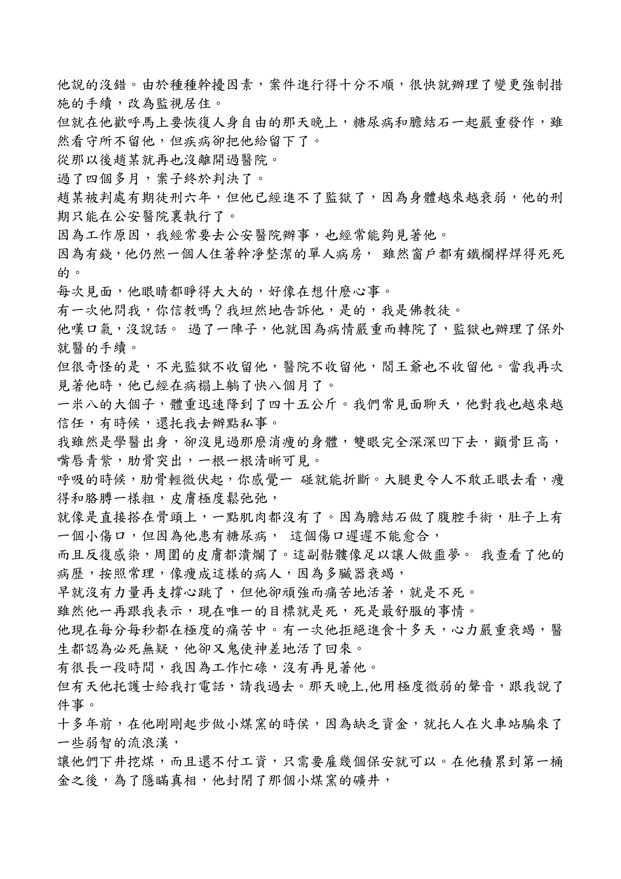 他說的沒錯。由於種種幹擾因素，案件進行得十分不順，很快就辦理了變更強制措
施的手續，改為監視居住。
但就在他歡呼馬上要恢復人身自由的那天晚上，糖尿病和膽結石一起嚴重發作，雖
然看守所不留他，但疾病卻把他給留下了。
從那以後趙某就再也沒離開過醫院。
過了四個多月，案子終於判決了。
趙某被判處有期徒刑六年，但他已經進不了監獄了，因為身體越來越衰弱，他的刑
期只能在公安醫院裏執行了。
因為工作原因，我經常要去公安醫院辦事，也經常能夠見著他。
因為有錢，他仍然一個人住著幹凈整潔的單人病房， 雖然窗戶都有鐵欄桿焊得死死
的。
每次見面，他眼睛都睜得大大的，好像在想什麽心事。
有一次他問我，你信教嗎？我坦然地告訴他，是的，我是佛教徒。
他嘆口氣，沒說話。 過了一陣子，他就因為病情嚴重而轉院了，監獄也辦理了保外
就醫的手續。
但很奇怪的是，不光監獄不收留他，醫院不收留他，閻王爺也不收留他。當我再次
見著他時，他已經在病榻上躺了快八個月了。
一米八的大個子，體重迅速降到了四十五公斤。我們常見面聊天，他對我也越來越
信任，有時候，還托我去辦點私事。
我雖然是學醫出身，卻沒見過那麽消痩的身體，雙眼完全深深凹下去，顴骨巨高，
嘴唇青紫，肋骨突出，一根一根清晰可見。
呼吸的時候，肋骨輕微伏起，你感覺一 碰就能折斷。大腿更令人不敢正眼去看，痩
得和胳膊一樣粗，皮膚極度鬆弛弛，
就像是直接搭在骨頭上，一點肌肉都沒有了。因為膽結石做了腹腔手術，肚子上有
一個小傷口，但因為他患有糖尿病， 這個傷口遲遲不能愈合，
而且反復感染，周圍的皮膚都潰爛了。這副骷髏像足以讓人做噩夢。 我查看了他的
病歷，按照常理，像痩成這樣的病人，因為多臟器衰竭，
早就沒有力量再支撐心跳了，但他卻頑強而痛苦地活著，就是不死。
雖然他一再跟我表示，現在唯一的目標就是死，死是最舒服的事情。
他現在每分每秒都在極度的痛苦中。有一次他拒絕進食十多天，心力嚴重衰竭，醫
生都認為必死無疑，他卻又鬼使神差地活了回來。
有很長一段時間，我因為工作忙碌，沒有再見著他。
但有天他托護士給我打電話，請我過去。那天晚上,他用極度微弱的聲音，跟我說了
件事。
十多年前，在他剛剛起步做小煤窯的時侯，因為缺乏資金，就托人在火車站騙來了
一些弱智的流浪漢，
讓他們下井挖煤，而且還不付工資，只需要雇幾個保安就可以。在他積累到第一桶
金之後，為了隱瞞真相，他封閉了那個小煤窯的礦井，
 
