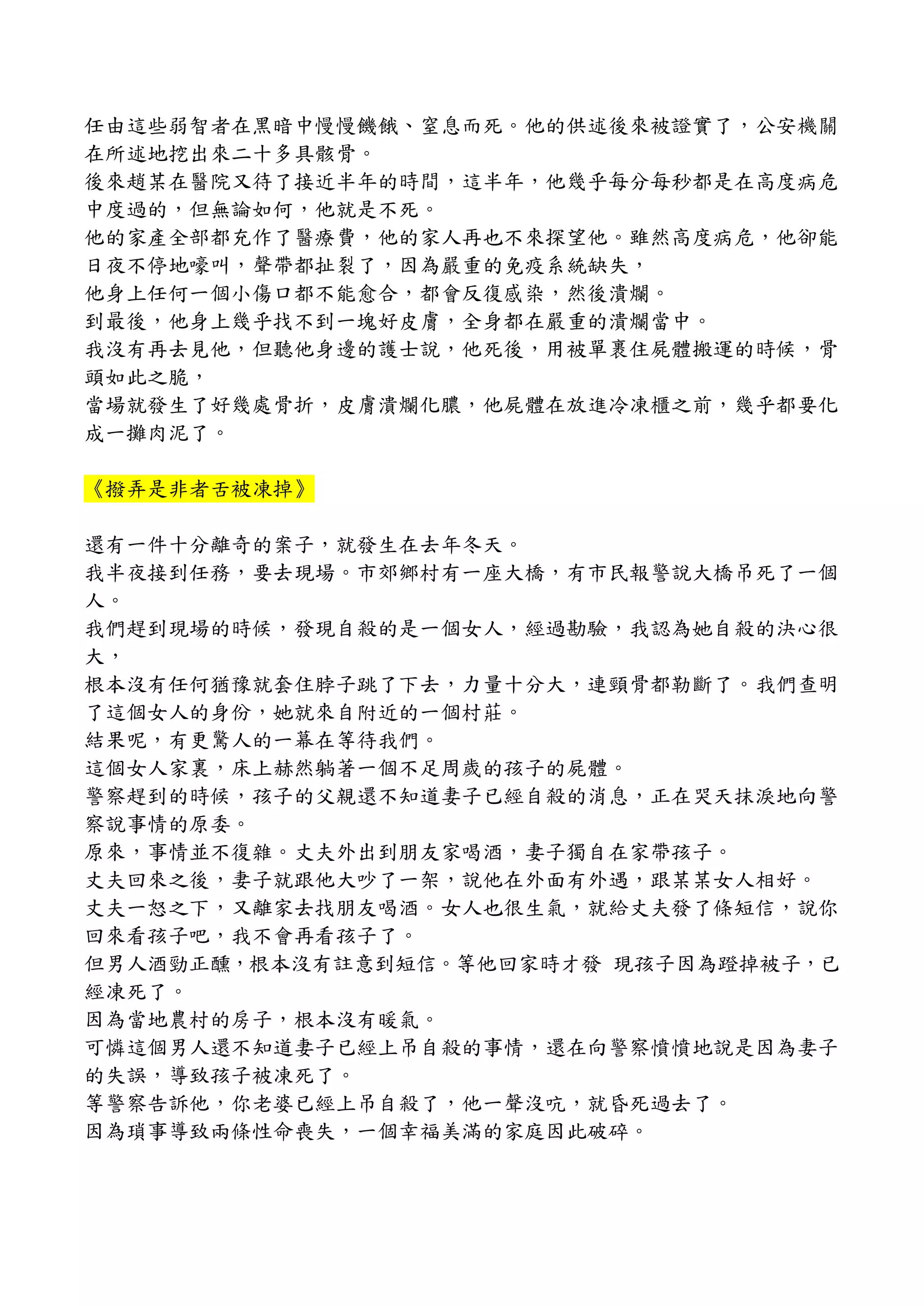 任由這些弱智者在黑暗中慢慢饑餓、窒息而死。他的供述後來被證實了，公安機關
在所述地挖出來二十多具骸骨。
後來趙某在醫院又待了接近半年的時間，這半年，他幾乎每分每秒都是在高度病危
中度過的，但無論如何，他就是不死。
他的家產全部都充作了醫療費，他的家人再也不來探望他。雖然高度病危，他卻能
日夜不停地嚎叫，聲帶都扯裂了，因為嚴重的免疫系統缺失，
他身上任何一個小傷口都不能愈合，都會反復感染，然後潰爛。
到最後，他身上幾乎找不到一塊好皮膚，全身都在嚴重的潰爛當中。
我沒有再去見他，但聽他身邊的護士說，他死後，用被單裹住屍體搬運的時候，骨
頭如此之脆，
當場就發生了好幾處骨折，皮膚潰爛化膿，他屍體在放進冷凍櫃之前，幾乎都要化
成一攤肉泥了。
《撥弄是非者舌被凍掉》
還有一件十分離奇的案子，就發生在去年冬天。
我半夜接到任務，要去現場。市郊鄉村有一座大橋，有市民報警說大橋吊死了一個
人。
我們趕到現場的時候，發現自殺的是一個女人，經過勘驗，我認為她自殺的決心很
大，
根本沒有任何猶豫就套住脖子跳了下去，力量十分大，連頸骨都勒斷了。我們查明
了這個女人的身份，她就來自附近的一個村莊。
結果呢，有更驚人的一幕在等待我們。
這個女人家裏，床上赫然躺著一個不足周歲的孩子的屍體。
警察趕到的時候，孩子的父親還不知道妻子已經自殺的消息，正在哭天抹淚地向警
察說事情的原委。
原來，事情並不復雜。丈夫外出到朋友家喝酒，妻子獨自在家帶孩子。
丈夫回來之後，妻子就跟他大吵了一架，說他在外面有外遇，跟某某女人相好。
丈夫一怒之下，又離家去找朋友喝酒。女人也很生氣，就給丈夫發了條短信，說你
回來看孩子吧，我不會再看孩子了。
但男人酒勁正醺，根本沒有註意到短信。等他回家時才發 現孩子因為蹬掉被子，已
經凍死了。
因為當地農村的房子，根本沒有暖氣。
可憐這個男人還不知道妻子已經上吊自殺的事情，還在向警察憤憤地說是因為妻子
的失誤，導致孩子被凍死了。
等警察告訴他，你老婆已經上吊自殺了，他一聲沒吭，就昏死過去了。
因為瑣事導致兩條性命喪失，一個幸福美滿的家庭因此破碎。
 
