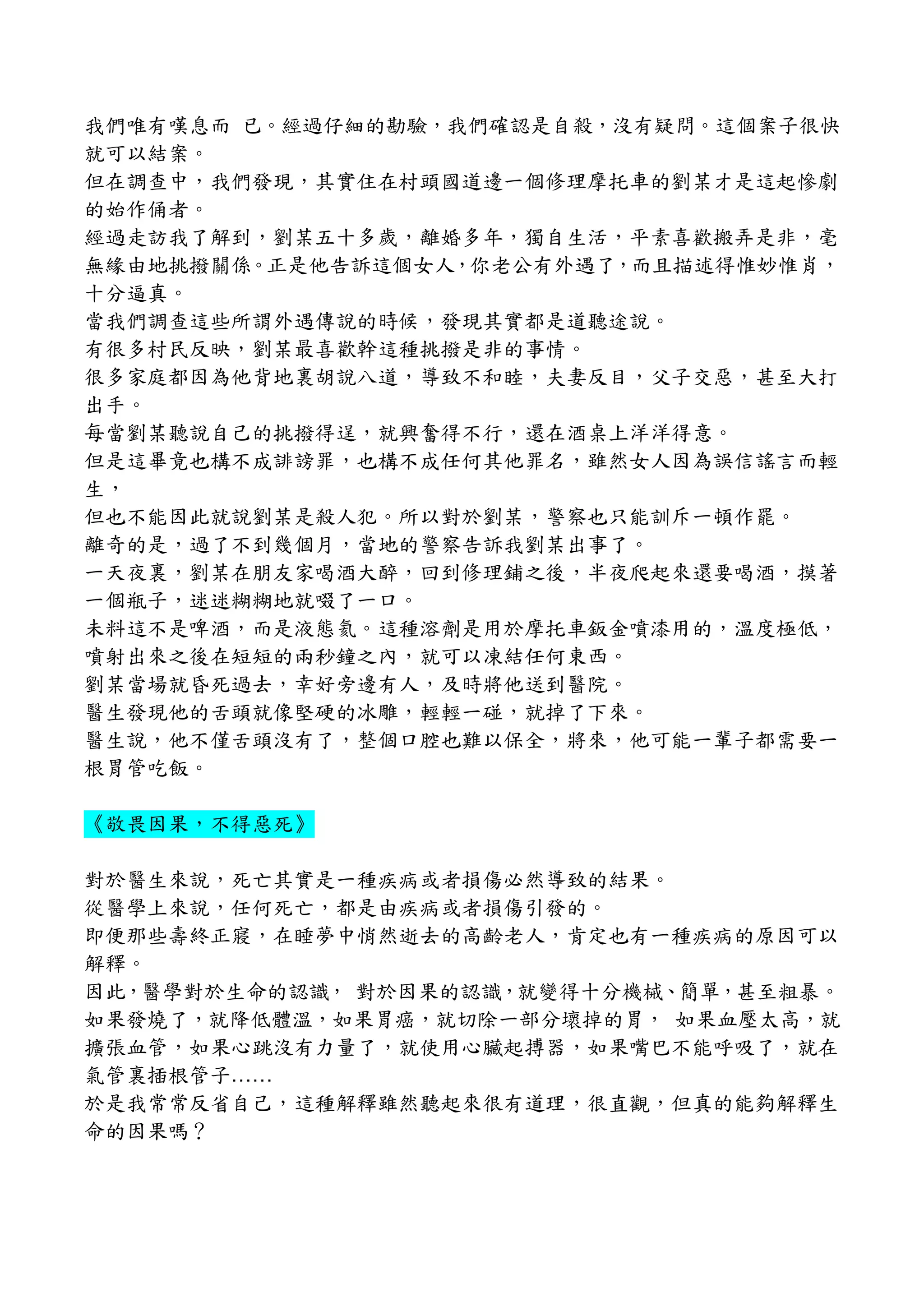 我們唯有嘆息而 已。經過仔細的勘驗，我們確認是自殺，沒有疑問。這個案子很快
就可以結案。
但在調查中，我們發現，其實住在村頭國道邊一個修理摩托車的劉某才是這起慘劇
的始作俑者。
經過走訪我了解到，劉某五十多歲，離婚多年，獨自生活，平素喜歡搬弄是非，毫
無緣由地挑撥關係。正是他告訴這個女人，你老公有外遇了，而且描述得惟妙惟肖，
十分逼真。
當我們調查這些所謂外遇傳說的時候，發現其實都是道聽途說。
有很多村民反映，劉某最喜歡幹這種挑撥是非的事情。
很多家庭都因為他背地裏胡說八道，導致不和睦，夫妻反目，父子交惡，甚至大打
出手。
每當劉某聽說自己的挑撥得逞，就興奮得不行，還在酒桌上洋洋得意。
但是這畢竟也構不成誹謗罪，也構不成任何其他罪名，雖然女人因為誤信謠言而輕
生，
但也不能因此就說劉某是殺人犯。所以對於劉某，警察也只能訓斥一頓作罷。
離奇的是，過了不到幾個月，當地的警察告訴我劉某出事了。
一天夜裏，劉某在朋友家喝酒大醉，回到修理鋪之後，半夜爬起來還要喝酒，摸著
一個瓶子，迷迷糊糊地就啜了一口。
未料這不是啤酒，而是液態氦。這種溶劑是用於摩托車鈑金噴漆用的，溫度極低，
噴射出來之後在短短的兩秒鐘之內，就可以凍結任何東西。
劉某當場就昏死過去，幸好旁邊有人，及時將他送到醫院。
醫生發現他的舌頭就像堅硬的冰雕，輕輕一碰，就掉了下來。
醫生說，他不僅舌頭沒有了，整個口腔也難以保全，將來，他可能一輩子都需要一
根胃管吃飯。
《敬畏因果，不得惡死》
對於醫生來說，死亡其實是一種疾病或者損傷必然導致的結果。
從醫學上來說，任何死亡，都是由疾病或者損傷引發的。
即便那些壽終正寢，在睡夢中悄然逝去的高齡老人，肯定也有一種疾病的原因可以
解釋。
因此，醫學對於生命的認識， 對於因果的認識，就變得十分機械、簡單，甚至粗暴。
如果發燒了，就降低體溫，如果胃癌，就切除一部分壞掉的胃， 如果血壓太高，就
擴張血管，如果心跳沒有力量了，就使用心臟起搏器，如果嘴巴不能呼吸了，就在
氣管裏插根管子……
於是我常常反省自己，這種解釋雖然聽起來很有道理，很直觀，但真的能夠解釋生
命的因果嗎？
 