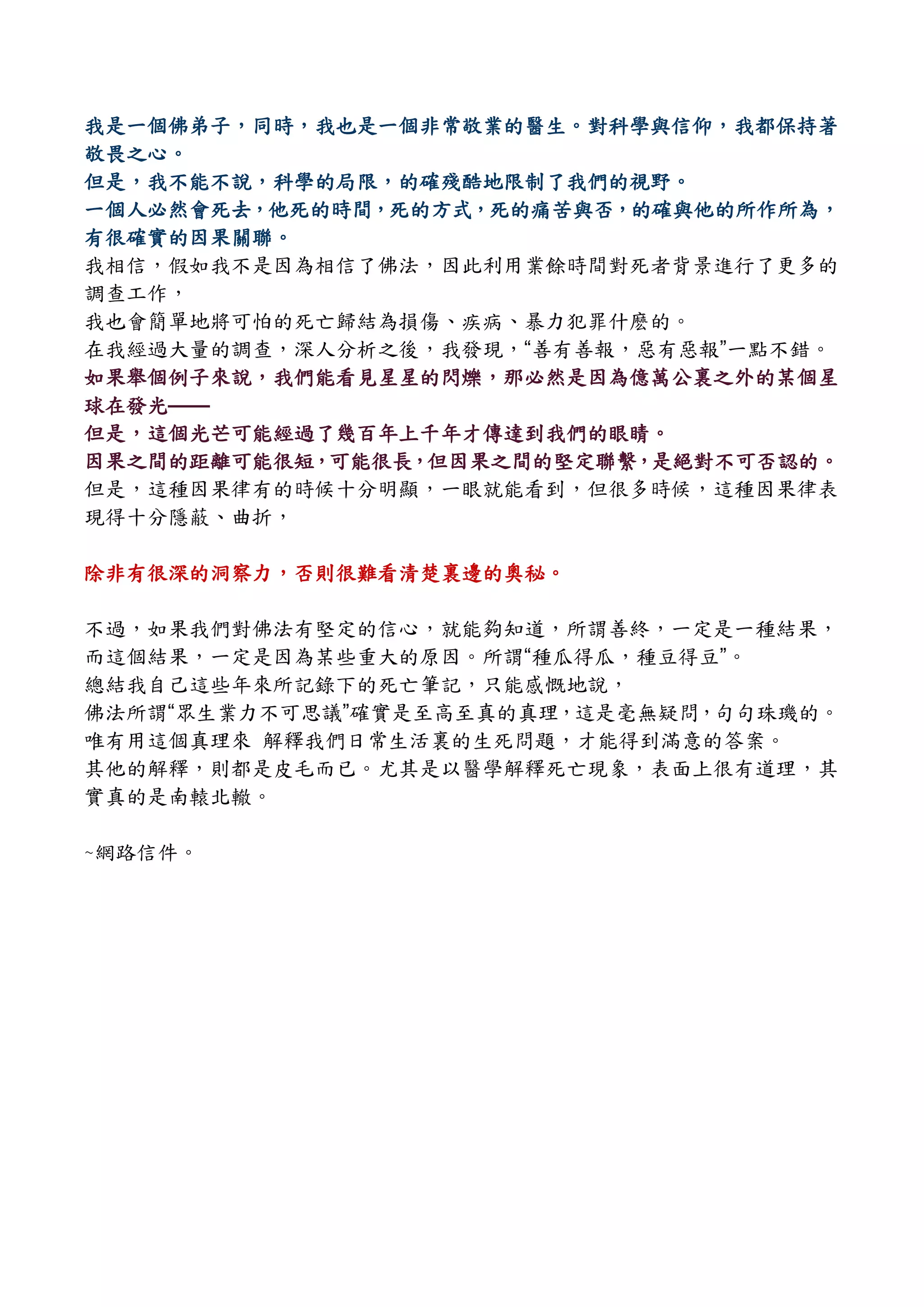 我是一個佛弟子，同時，我也是一個非常敬業的醫生。對科學與信仰，我都保持著
敬畏之心。
但是，我不能不說，科學的局限，的確殘酷地限制了我們的視野。
一個人必然會死去，他死的時間，死的方式，死的痛苦與否，的確與他的所作所為，
有很確實的因果關聯。
我相信，假如我不是因為相信了佛法，因此利用業餘時間對死者背景進行了更多的
調查工作，
我也會簡單地將可怕的死亡歸結為損傷、疾病、暴力犯罪什麽的。
在我經過大量的調查，深人分析之後，我發現，“善有善報，惡有惡報”一點不錯。
如果舉個例子來說，我們能看見星星的閃爍，那必然是因為億萬公裏之外的某個星
球在發光——
但是，這個光芒可能經過了幾百年上千年才傳達到我們的眼睛。
因果之間的距離可能很短，可能很長，但因果之間的堅定聯繫，是絕對不可否認的。
但是，這種因果律有的時候十分明顯，一眼就能看到，但很多時候，這種因果律表
現得十分隱蔽、曲折，
除非有很深的洞察力，否則很難看清楚裏邊的奧秘。
不過，如果我們對佛法有堅定的信心，就能夠知道，所謂善終，一定是一種結果，
而這個結果，一定是因為某些重大的原因。所謂“種瓜得瓜，種豆得豆”。
總結我自己這些年來所記錄下的死亡筆記，只能感慨地說，
佛法所謂“眾生業力不可思議”確實是至高至真的真理，這是毫無疑問，句句珠璣的。
唯有用這個真理來 解釋我們日常生活裏的生死問題，才能得到滿意的答案。
其他的解釋，則都是皮毛而已。尤其是以醫學解釋死亡現象，表面上很有道理，其
實真的是南轅北轍。
~網路信件。
 