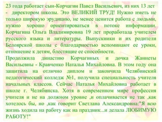23 года работает сын-Корчагин Павел Васильевич, из них 13 лет
- директором школы. Это ВЕЛИКИЙ ТРУД! Нужно иметь не
только широкую эрудицию, не менее ценится работа с людьми,
нужно хорошо ориентироваться в потоке информации.
Корчагина Ольга Владимировна 19 лет проработала учителем
русского языка и литературы. Выпускники и их родители
Белоярской школы с благодарностью вспоминают ее уроки,
отношение к детям, блестящие ее способности.
Продолжила династию Корчагиных и дочка Жаннеты
Васильевны - Кравченко Наталья Михайловна. В этом году она
защитила на отлично диплом и закончила Челябинский
педагогический колледж №1, получила специальность учителя
начальных классов. Сейчас Наталья Михайловна работает в
школе г. Челябинска. Хотя в современном мире профессия
учителя и не на должном уровне ,и оплачивается не так ,как
хотелось бы, но ,как говорит Светлана Александровна:"Я всю
жизнь ходила на работу как на праздник...и делала ЛЮБИМУЮ
РАБОТУ!"
 