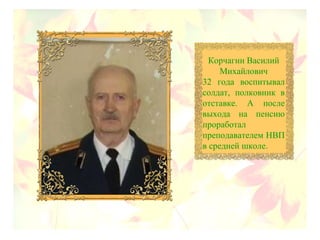 Корчагин Василий
Михайлович
32 года воспитывал
солдат, полковник в
отставке. А после
выхода на пенсию
проработал
преподавателем НВП
в средней школе.
 
