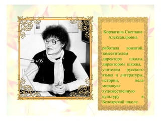 Корчагина Светлана
Александровна
работала вожатой,
заместителем
директора школы,
директором школы,
учителем русского
языка и литературы,
истории, вела
мировую
художественную
культуру в
Белоярской школе.
 