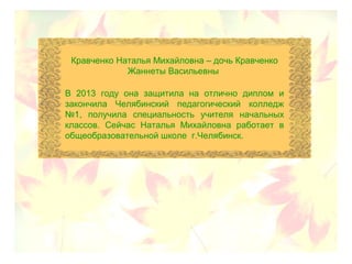 Кравченко Наталья Михайловна – дочь Кравченко
Жаннеты Васильевны
В 2013 году она защитила на отлично диплом и
закончила Челябинский педагогический колледж
№1, получила специальность учителя начальных
классов. Сейчас Наталья Михайловна работает в
общеобразовательной школе г.Челябинск.
 