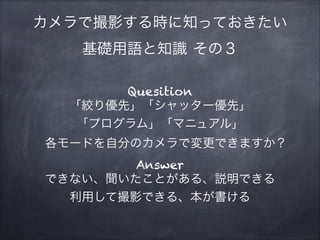 カメラで撮影する時に知っておきたい
基礎用語と知識 その３
Quesition
「絞り優先」「シャッター優先」
「プログラム」「マニュアル」
各モードを自分のカメラで変更できますか？
Answer
できない、聞いたことがある、説明できる
利用して撮影できる、本が書ける
 
