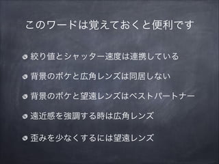 このワードは覚えておくと便利です
絞り値とシャッター速度は連携している
背景のボケと広角レンズは同居しない
背景のボケと望遠レンズはベストパートナー
遠近感を強調する時は広角レンズ
歪みを少なくするには望遠レンズ
 