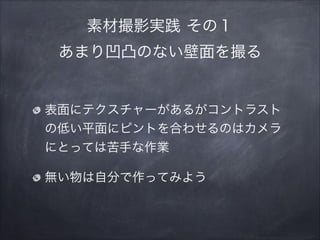 素材撮影実践 その１ 
あまり凹凸のない壁面を撮る
表面にテクスチャーがあるがコントラスト
の低い平面にピントを合わせるのはカメラ
にとっては苦手な作業
無い物は自分で作ってみよう
 