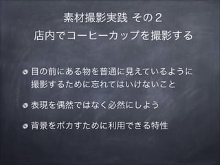 素材撮影実践 その２ 
店内でコーヒーカップを撮影する
目の前にある物を普通に見えているように
撮影するために忘れてはいけないこと
表現を偶然ではなく必然にしよう
背景をボカすために利用できる特性
 