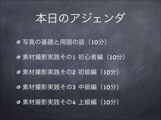 本日のアジェンダ
写真の基礎と用語の話（10分）
素材撮影実践その1 初心者編（10分）
素材撮影実践その2 初級編（10分）
素材撮影実践その3 中級編（10分）
素材撮影実践その4 上級編（10分）
 