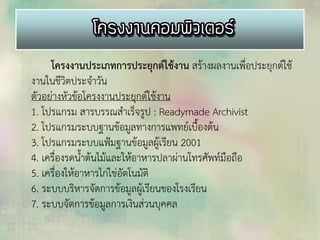 โครงงานประเภทการประยุกต์ใช้งาน สร้างผลงานเพื่อประยุกต์ใช้
งานในชีวิตประจาวัน
ตัวอย่างหัวข้อโครงงานประยุกต์ใช้งาน
1. โปรแกรม สารบรรณสาเร็จรูป : Readymade Archivist
2. โปรแกรมระบบฐานข้อมูลทางการแพทย์เบื้องต้น
3. โปรแกรมระบบแฟ้มฐานข้อมูลผู้เรียน 2001
4. เครื่องรดน้าต้นไม้และให้อาหารปลาผ่านโทรศัพท์มือถือ
5. เครื่องให้อาหารไก่ไข่อัตโนมัติ
6. ระบบบริหารจัดการข้อมูลผู้เรียนของโรงเรียน
7. ระบบจัดการข้อมูลการเงินส่วนบุคคล
 