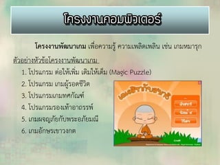 โครงงานพัฒนาเกม เพื่อความรู้ ความเพลิดเพลิน เช่น เกมหมารุก
ตัวอย่างหัวข้อโครงงานพัฒนาเกม
1. โปรแกรม ต่อให้เพิ่ม เติมให้เต็ม (Magic Puzzle)
2. โปรแกรม เกมผู้รอดชีวิต
3. โปรแกรมเกมทศกัณฑ์
4. โปรแกรมรองเท้าอาถรรพ์
5. เกมผจญภัยกับพระอภัยมณี
6. เกมอักษรเขาวงกต
 