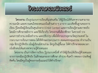 โครงงาน เป็นรูปแบบการเรียนที่มุ่งส่งเสริม ให้ผู้เรียนได้ค้นหาความสามารถ
ความถนัด และความสนใจของตนเองในด้านต่าง ๆ มาจาก แนวคิดพื้นฐานของการ
เรียน รู้โดยยึดผู้เรียนเป็นศูนย์กลาง (Child Center) และการเรียนรู้ตามสภาพจริง
โดยมีการศึกษาหลักการ และวิธีเกี่ยวกับ โครงงานที่เลือกศึกษา วิเคราะห์ วาง
แผนการทางาน ลงมือทางาน และปรับปรุง เพื่อให้งานบรรลุตามวัตถุประสงค์ ใน
กระบวนการเรียนการสอน ได้ใช้ทักษะกระบวนการ สอดแทรกคุณธรรม ทางานเป็น
กลุ่ม ฝึกปฏิบัติจริง เน้นผู้เรียนมีส่วนร่วม มีครูเป็นผู้ชี้แนะ ให้คาปรึกษาตลอดเวลา
เน้นฝึกคนให้แสวงหาความรู้ด้วยตนเอง
โครงงาน เป็นการจัดการเรียน รู้รูปแบบหนึ่งที่ ทาให้ผู้เรียนได้เรียนรู้ด้วยตนเอง
จากการลงมือปฏิบัติจริง ในลักษณะของการศึกษา สารวจ ค้นคว้า ทดลอง ประดิษฐ์
คิดค้น โดยมีครูเป็นผู้คอยกระตุ้นแนะนาให้คาปรึกษา
 