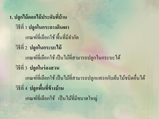 1. ปลูกไม้ดอกไม้ประดับที่บ้าน
วิธีที่ 1 ปลูกในกระถางดินเผา
เกณฑ์ที่เลือกใช้พื้นที่มีจากัด
วิธีที่ 2 ปลูกในกระบะไม้
เกณฑ์ที่เลือกใช้เป็นไม้ที่สามารถปลูกในกระบะได้
วิธีที่ 3 ปลูกในร่องสวน
เกณฑ์ที่เลือกใช้เป็นไม้ที่สามารถปลูกแทรกกับต้นไม้ชนิดอื่นได้
วิธีที่ 4 ปลูกพื้นที่ข้างบ้าน
เกณฑ์ที่เลือกใช้ เป็นไม้ที่มีขนาดใหญ่
 