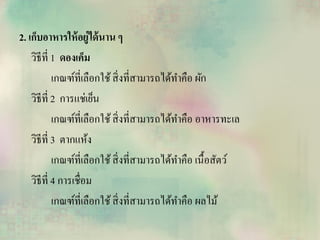2. เก็บอาหารให้อยู่ได้นาน ๆ
วิธีที่ 1 ดองเค็ม
เกณฑ์ที่เลือกใช้สิ่งที่สามารถได้ทาคือ ผัก
วิธีที่ 2 การแช่เย็น
เกณฑ์ที่เลือกใช้สิ่งที่สามารถได้ทาคือ อาหารทะเล
วิธีที่ 3 ตากแห้ง
เกณฑ์ที่เลือกใช้สิ่งที่สามารถได้ทาคือ เนื้อสัตว์
วิธีที่ 4 การเชื่อม
เกณฑ์ที่เลือกใช้สิ่งที่สามารถได้ทาคือ ผลไม้
 