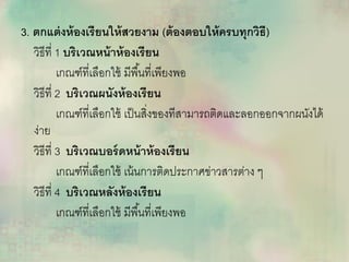 3. ตกแต่งห้องเรียนให้สวยงาม (ต้องตอบให้ครบทุกวิธี)
วิธีที่ 1 บริเวณหน้าห้องเรียน
เกณฑ์ที่เลือกใช้ มีพื้นที่เพียงพอ
วิธีที่ 2 บริเวณผนังห้องเรียน
เกณฑ์ที่เลือกใช้ เป็นสิ่งของทีสามารถติดและลอกออกจากผนังได้
ง่าย
วิธีที่ 3 บริเวณบอร์ดหน้าห้องเรียน
เกณฑ์ที่เลือกใช้ เน้นการติดประกาศข่าวสารต่าง ๆ
วิธีที่ 4 บริเวณหลังห้องเรียน
เกณฑ์ที่เลือกใช้ มีพื้นที่เพียงพอ
 
