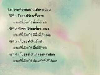 4.การจัดห้องนอนให้เป็นระเบียบ
วิธีที่ 1 จัดของไว้บนชั้นลอย
เกณฑ์ที่เลือกใช้ พื้นที่มีจากัด
วิธีที่ 2 จัดของไว้บนชั้นวางของ
เกณฑ์ที่เลือกใช้ มีพื้นที่เพียงพอ
วิธีที่ 3 เก็บของไว้ในลิ้นชัก
เกณฑ์ที่เลือกใช้ พื้นที่มีจากัด
วิธีที่ 4 เก็บของไว้ในกล่องพลาสติก
เกณฑ์ที่เลือกใช้ ประหยัดพื้นที่ใช้สอย
 