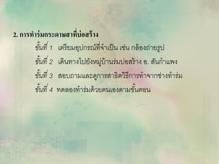 2. การทาร่มกระดาษสาที่บ่อสร้าง
ขั้นที่ 1 เตรียมอุปกรณ์ที่จาเป็น เช่น กล้องถ่ายรูป
ขั้นที่ 2 เดินทางไปยังหมู่บ้านร่มบ่อสร้าง อ. สันกาแพง
ขั้นที่ 3 สอบถามและดูการสาธิตวิธีการทาจากช่างทาร่ม
ขั้นที่ 4 ทดลองทาร่มด้วยตนเองตามขั้นตอน
 
