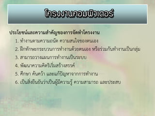 ประโยชน์และความสาคัญของการจัดทาโครงงาน
1. ทางานตามความถนัด ความสนใจของตนเอง
2. ฝึกทักษะกระบวนการทางานด้วยตนเอง หรือร่วมกันทางานเป็นกลุ่ม
3. สามารถวางแผนการทางานเป็นระบบ
4. พัฒนาความคิดริเริ่มสร้างสรรค์
5. ศึกษา ค้นคว้า และแก้ปัญหาจากการทางาน
6. เป็นสิ่งยืนยันว่าเป็นผู้มีความรู้ ความสามารถ และประสบ
 