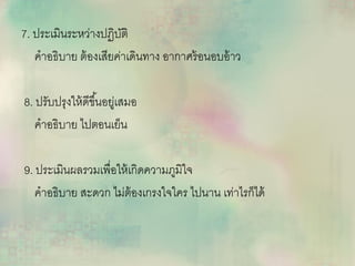 7. ประเมินระหว่างปฏิบัติ
คาอธิบาย ต้องเสียค่าเดินทาง อากาศร้อนอบอ้าว
8. ปรับปรุงให้ดีขึ้นอยู่เสมอ
คาอธิบาย ไปตอนเย็น
9. ประเมินผลรวมเพื่อให้เกิดความภูมิใจ
คาอธิบาย สะดวก ไม่ต้องเกรงใจใคร ไปนาน เท่าไรก็ได้
 