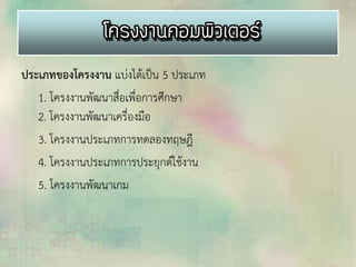 ประเภทของโครงงาน แบ่งได้เป็น 5 ประเภท
1. โครงงานพัฒนาสื่อเพื่อการศึกษา
2. โครงงานพัฒนาเครื่องมือ
3. โครงงานประเภทการทดลองทฤษฎี
4. โครงงานประเภทการประยุกต์ใช้งาน
5. โครงงานพัฒนาเกม
 