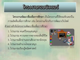 โครงงานพัฒนาสื่อเพื่อการศึกษา เป็นโครงงานที่ใช้คอมพิวเตอร์ใน
การผลิตสื่อเพื่อการศึกษา เช่น โครงงานเกี่ยวกับการพัฒนาเว็บไซต์
ตัวอย่างหัวข้อโครงงานพัฒนาสื่อเพื่อการศึกษา
1. โปรแกรม ดนตรีไทยแสนสนุก
2. โปรแกรม ความหลากหลายของสิ่งมีชีวิต
3. โปรแกรมฝึกอ่านออกเสียงภาษาอังกฤษ
4. โปรแกรมสานวนไทยพาสนุก
5. โปรแกรมเรียนรู้คณิตศาสตร์
 