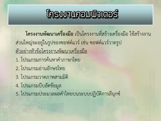 โครงงานพัฒนาเครื่องมือ เป็นโครงงานที่สร้างเครื่องมือ ใช้สร้างงาน
ส่วนใหญ่จะอยู่ในรูปของซอฟต์แวร์ เช่น ซอฟต์แวร์วาดรูป
ตัวอย่างหัวข้อโครงงานพัฒนาเครื่องมือ
1. โปรแกรมการค้นหาคาภาษาไทย
2. โปรแกรมอ่านอักษรไทย
3. โปรแกรมวาดภาพสามมิติ
4. โปรแกรมบีบอัดข้อมูล
5. โปรแกรมประมวลผลคาไทยบนระบบปฏิบัติการลีนุกซ์
 