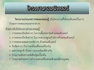 โครงงานประเภทการทดลองทฤษฎี เป็นโครงงานที่ใช้คอมพิวเตอร์ในการ
จาลองการทดลองของสาขาต่างๆ
ตัวอย่างหัวข้อโครงงานจาลองทฤษฎี
1. การทดลองปัจจัยต่างๆ ในการเลี้ยงปลานิลด้วยคอมพิวเตอร์
2. การทดลองปัจจัยต่างๆ ในการเพาะปลูกแก้วมังกรด้วยคอมพิวเตอร์
3. การทดลองผสมสารเคมีต่างๆ ด้วยคอมพิวเตอร์
4. ปัจจัยต่างๆ กับการเคลื่อนที่ของเครื่องบิน
5. ผลการปลูกข้าวในสภาวะแวดล้อมที่ต่างกัน
6. โปรแกรมสังเคราะห์เสียงพูดเบื้องต้น
7. โปรแกรมจาลองการทางานของเครื่องคอมพิวเตอร์ส่วนบุคคล
 