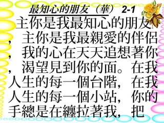 最知心的朋友（華） 2-1
主你是我最知心的朋友
，主你是我最親愛的伴侶
，我的心在天天追想著你
，渴望見到你的面。在我
人生的每一個台階，在我
人生的每一個小站，你的
手總是在纏拉著我，把
 