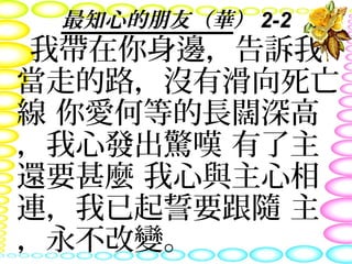 最知心的朋友（華） 2-2
我帶在你身邊，告訴我
當走的路，沒有滑向死亡
線 你愛何等的長闊深高
，我心發出驚嘆 有了主
還要甚麼 我心與主心相
連，我已起誓要跟隨 主
，永不改變。
 
