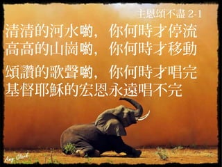 主恩頌不盡 2-1
清清的河水 ，你何時才停流喲
高高的山崗 ，你何時才移動喲
頌讚的歌聲 ，你何時才唱完喲
基督耶穌的宏恩永遠唱不完
 