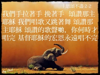 主恩頌不盡 2-2
我們手拉著手 挽著手 頌讚那主
耶穌 我們唱歌又跳著舞 頌讚那
主耶穌 頌讚的歌聲 ，你何時才喲
唱完 基督耶穌的宏恩永遠唱不完
 