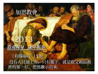 加恩教會
2013
道成肉身 謙卑服事道成肉身 謙卑服事
(( 約翰福音約翰福音 1:18)1:18)
沒有人見過上帝，只有獨子，就是跟父親最親沒有人見過上帝，只有獨子，就是跟父親最親
密的那一位，把他 示出來。啟密的那一位，把他 示出來。啟
 
