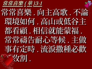 常常喜樂常常喜樂 (( 華華 )3-1)3-1
常常喜樂常常喜樂 .. 向主高歌向主高歌 .. 不論不論
環境如何環境如何 .. 高山或低谷主高山或低谷主
都看顧都看顧 .. 相信就能蒙福相信就能蒙福 ..
常常禱告耐心等候常常禱告耐心等候 .. 主做主做
事有定時事有定時 .. 流淚撒種必歡流淚撒種必歡
呼收割呼收割 ..
 
