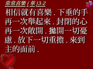 常常喜樂常常喜樂 (( 華華 )3-2)3-2
相信就有喜樂相信就有喜樂 .. 下垂的手下垂的手
再一次舉起來再一次舉起來 .. 封閉的心封閉的心
再一次敞開再一次敞開 .. 開一切憂拋開一切憂拋
慮慮 .. 放下一切重擔放下一切重擔 .. 來到來到
主的面前主的面前 ..
 