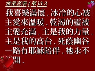 常常喜樂常常喜樂 (( 華華 )3-3)3-3
我喜樂滿懷我喜樂滿懷 .. 冰冷的心被冰冷的心被
主愛來溫暖主愛來溫暖 .. 乾渴的靈被乾渴的靈被
主愛充滿主愛充滿 .. 主是我的力量主是我的力量 ..
主是我的高台主是我的高台 .. 死蔭幽谷死蔭幽谷
一路有耶穌陪伴一路有耶穌陪伴 .. 永不祂永不祂
離開離開 ..
 