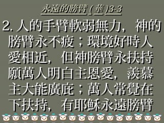 永遠的膀臂永遠的膀臂 (( 華華 )3-3)3-3
2.2. 人的手臂軟弱無力，神的人的手臂軟弱無力，神的
膀臂永不疲；環境好時人膀臂永不疲；環境好時人
愛相近，但神膀臂永扶持愛相近，但神膀臂永扶持
願萬人明白主恩愛，羨慕願萬人明白主恩愛，羨慕
主大能廣庇；萬人常覺在主大能廣庇；萬人常覺在
下扶持，有耶穌永遠膀臂下扶持，有耶穌永遠膀臂
 