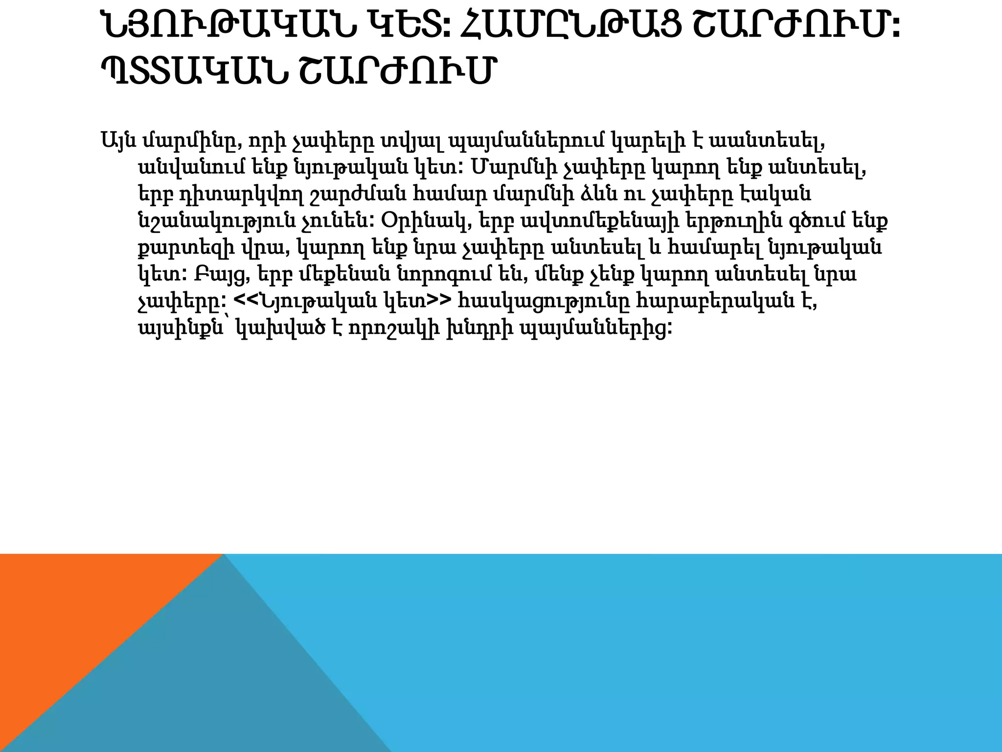 ՆՅՈՒԹԱԿԱՆ ԿԵՏ: ՀԱՄԸՆԹԱՑ ՇԱՐԺՈՒՄ:
ՊՏՏԱԿԱՆ ՇԱՐԺՈՒՄ
Այն մարմինը, որի չափերը տվյալ պայմաններում կարելի է աանտեսել,
անվանում ենք նյութական կետ: Մարմնի չափերը կարող ենք անտեսել,
երբ դիտարկվող շարժման համար մարմնի ձևն ու չափերը էական
նշանակություն չունեն: Օրինակ, երբ ավտոմեքենայի երթուղին գծում ենք
քարտեզի վրա, կարող ենք նրա չափերը անտեսել և համարել նյութական
կետ: Բայց, երբ մեքենան նորոգում են, մենք չենք կարող անտեսել նրա
չափերը: <<Նյութական կետ>> հասկացությունը հարաբերական է,
այսինքն՝ կախված է որոշակի խնդրի պայմաններից:
 