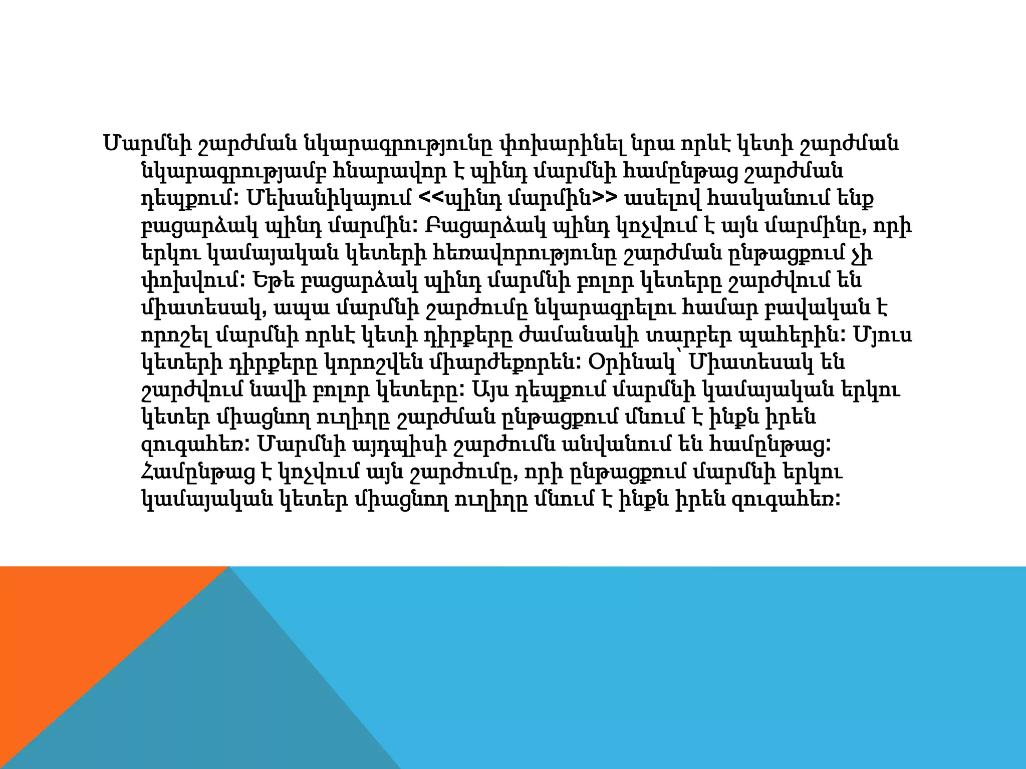 Մարմնի շարժման նկարագրությունը փոխարինել նրա որևէ կետի շարժման
նկարագրությամբ հնարավոր է պինդ մարմնի համընթաց շարժման
դեպքում: Մեխանիկայում <<պինդ մարմին>> ասելով հասկանում ենք
բացարձակ պինդ մարմին: Բացարձակ պինդ կոչվում է այն մարմինը, որի
երկու կամայական կետերի հեռավորությունը շարժման ընթացքում չի
փոխվում: Եթե բացարձակ պինդ մարմնի բոլոր կետերը շարժվում են
միատեսակ, ապա մարմնի շարժումը նկարագրելու համար բավական է
որոշել մարմնի որևէ կետի դիրքերը ժամանակի տարբեր պահերին: Մյուս
կետերի դիրքերը կորոշվեն միարժեքորեն: Օրինակ՝ Միատեսակ են
շարժվում նավի բոլոր կետերը: Այս դեպքում մարմնի կամայական երկու
կետեր միացնող ուղիղը շարժման ընթացքում մնում է ինքն իրեն
զուգահեռ: Մարմնի այդպիսի շարժումն անվանում են համընթաց:
Համընթաց է կոչվում այն շարժումը, որի ընթացքում մարմնի երկու
կամայական կետեր միացնող ուղիղը մնում է ինքն իրեն զուգահեռ:
 