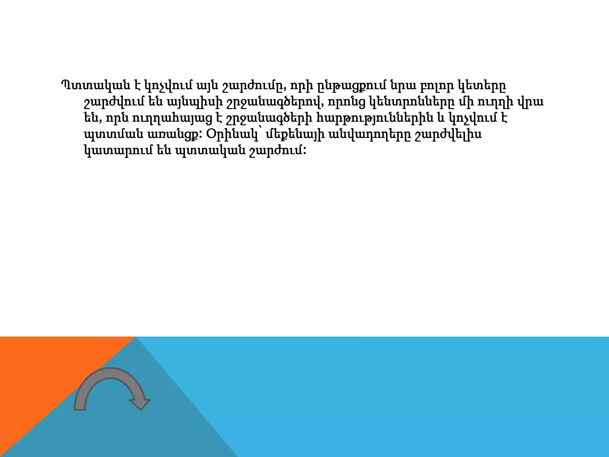 Պտտական է կոչվում այն շարժումը, որի ընթացքում նրա բոլոր կետերը
շարժվում են այնպիսի շրջանագծերով, որոնց կենտրոնները մի ուղղի վրա
են, որն ուղղահայաց է շրջանագծերի հարթություններին և կոչվում է
պտտման առանցք: Օրինակ՝ մեքենայի անվադողերը շարժվելիս
կատարում են պտտական շարժում:
 