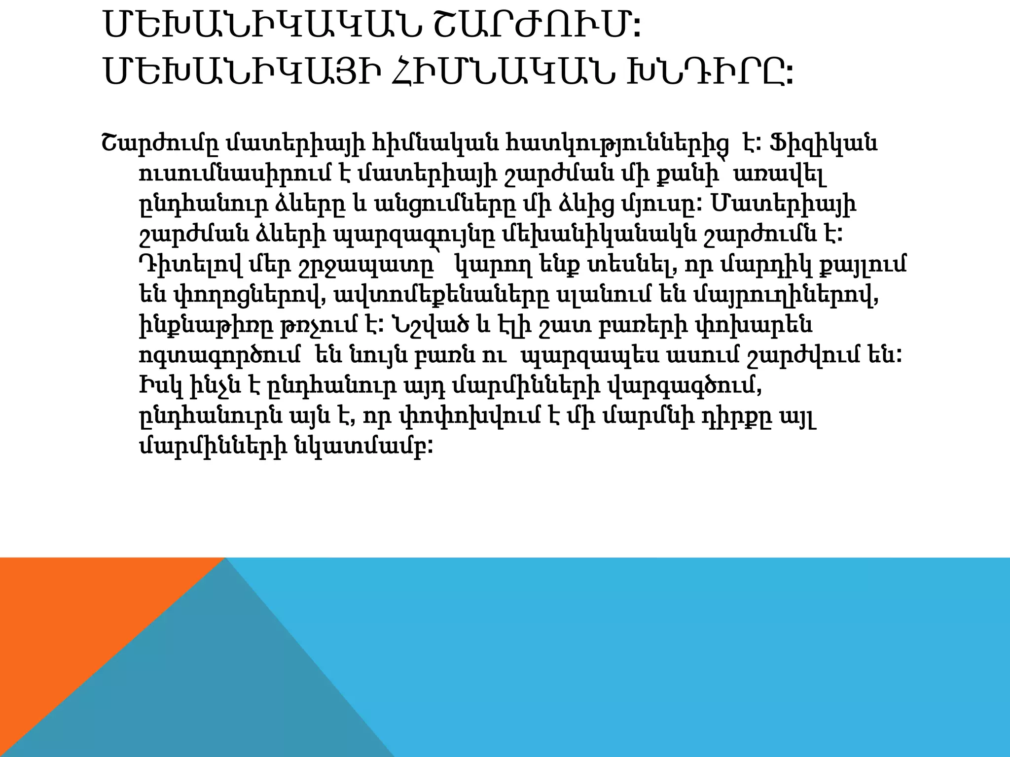 ՄԵԽԱՆԻԿԱԿԱՆ ՇԱՐԺՈՒՄ:
ՄԵԽԱՆԻԿԱՅԻ ՀԻՄՆԱԿԱՆ ԽՆԴԻՐԸ:
Շարժումը մատերիայի հիմնական հատկություններից է: Ֆիզիկան
ուսումնասիրում է մատերիայի շարժման մի քանի՝ առավել
ընդհանուր ձևերը և անցումները մի ձևից մյուսը: Մատերիայի
շարժման ձևերի պարզագույնը մեխանիկանակն շարժումն է:
Դիտելով մեր շրջապատը՝ կարող ենք տեսնել, որ մարդիկ քայլում
են փողոցներով, ավտոմեքենաները սլանում են մայրուղիներով,
ինքնաթիռը թռչում է: Նշված և էլի շատ բառերի փոխարեն
ոգտագործում են նույն բառն ու պարզապես ասում շարժվում են:
Իսկ ինչն է ընդհանուր այդ մարմինների վարգագծում,
ընդհանուրն այն է, որ փոփոխվում է մի մարմնի դիրքը այլ
մարմինների նկատմամբ:
 