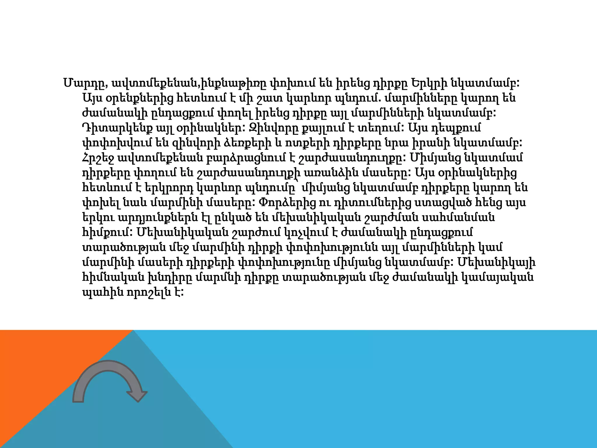 Մարդը, ավտոմեքենան,ինքնաթիռը փոխում են իրենց դիրքը Երկրի նկատմամբ:
Այս օրենքներից հետևում է մի շատ կարևոր պնդում. մարմինները կարող են
ժամանակի ընդացքում փողել իրենց դիրքը այլ մարմինների նկատմամբ:
Դիտարկենք այլ օրինակներ: Զինվորը քայլում է տեղում: Այս դեպքում
փոփոխվում են զինվորի ձեռքերի և ոտքերի դիրքերը նրա իրանի նկատմամբ:
Հրշեջ ավտոմեքենան բարձրացնում է շարժասանդուղքը: Միմյանց նկատմամ
դիրքերը փողում են շարժասանդուղքի առանձին մասերը: Այս օրինակներից
հետևում է երկրորդ կարևոր պնդումը՝ միմյանց նկատմամբ դիրքերը կարող են
փոխել նաև մարմինի մասերը: Փորձերից ու դիտումներից ստացված հենց այս
երկու արդյունքներն էլ ընկած են մեխանիկական շարժման սահմանման
հիմքում: Մեխանիկական շարժում կոչվում է ժամանակի ընդացքում
տարածության մեջ մարմինի դիրքի փոփոխությունն այլ մարմինների կամ
մարմինի մասերի դիրքերի փոփոխությունը միմյանց նկատմամբ: Մեխանիկայի
հիմնական խնդիրը մարմնի դիրքը տարածության մեջ ժամանակի կամայական
պահին որոշելն է:
 