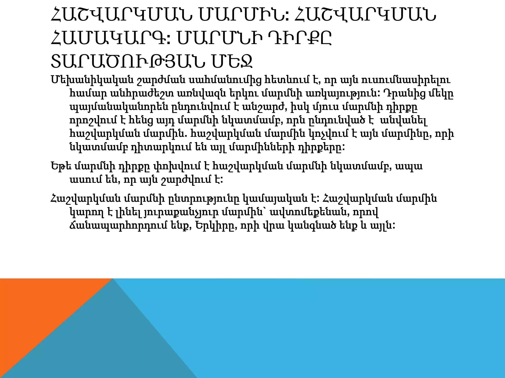 ՀԱՇՎԱՐԿՄԱՆ ՄԱՐՄԻՆ: ՀԱՇՎԱՐԿՄԱՆ
ՀԱՄԱԿԱՐԳ: ՄԱՐՄՆԻ ԴԻՐՔԸ
ՏԱՐԱԾՈՒԹՅԱՆ ՄԵՋ
Մեխանիկական շարժման սահմանումից հետևում է, որ այն ուսումնասիրելու
համար անհրաժեշտ առնվազն երկու մարմնի առկայություն: Դրանից մեկը
պայմանականորեն ընդունվում է անշարժ, իսկ մյուս մարմնի դիրքը
որոշվում է հենց այդ մարմնի նկատմամբ, որն ընդունված է անվանել
հաշվարկման մարմին. հաշվարկման մարմին կոչվում է այն մարմինը, որի
նկատմամբ դիտարկում են այլ մարմինների դիրքերը:
Եթե մարմնի դիրքը փոխվում է հաշվարկման մարմնի նկատմամբ, ապա
ասում են, որ այն շարժվում է:
Հաշվարկման մարմնի ընտրությունը կամայական է: Հաշվարկման մարմին
կարող է լինել յուրաքանչյուր մարմին` ավտոմեքենան, որով
ճանապարհորդում ենք, Երկիրը, որի վրա կանգնած ենք և այլն:
 